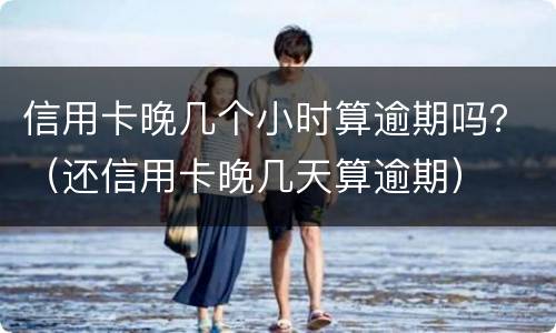 信用卡晚几个小时算逾期吗？（还信用卡晚几天算逾期）