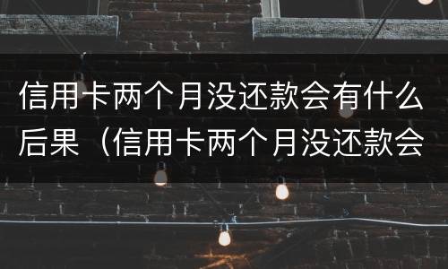 信用卡两个月没还款会有什么后果（信用卡两个月没还款会有什么后果吗）