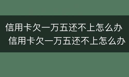 信用卡欠一万五还不上怎么办 信用卡欠一万五还不上怎么办呢
