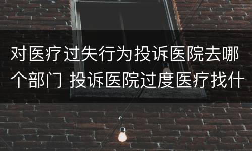 对医疗过失行为投诉医院去哪个部门 投诉医院过度医疗找什么部门