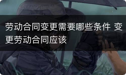 劳动合同变更需要哪些条件 变更劳动合同应该