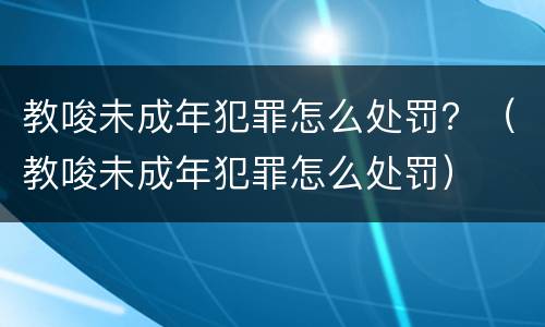 教唆未成年犯罪怎么处罚？（教唆未成年犯罪怎么处罚）