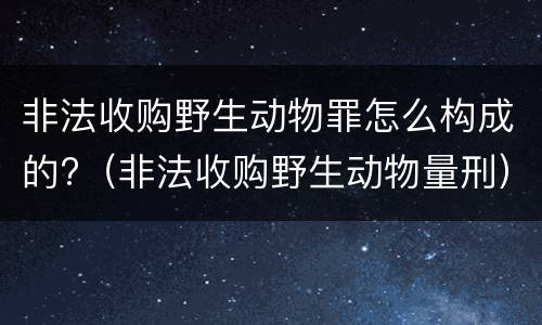 非法收购野生动物罪怎么构成的?（非法收购野生动物量刑）