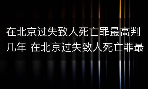 在北京过失致人死亡罪最高判几年 在北京过失致人死亡罪最高判几年徒刑