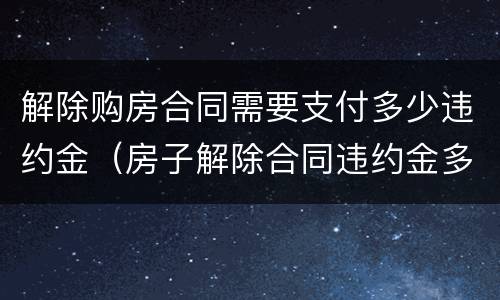 解除购房合同需要支付多少违约金（房子解除合同违约金多少）