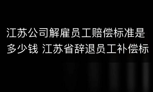 江苏公司解雇员工赔偿标准是多少钱 江苏省辞退员工补偿标准2019
