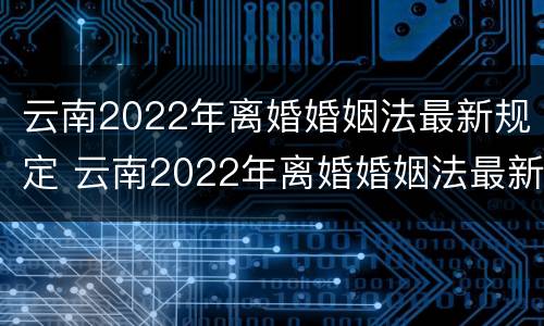 云南2022年离婚婚姻法最新规定 云南2022年离婚婚姻法最新规定是什么
