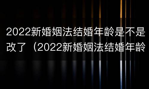 2022新婚姻法结婚年龄是不是改了（2022新婚姻法结婚年龄是不是改了呢）