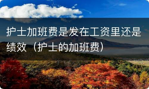 护士加班费是发在工资里还是绩效（护士的加班费）