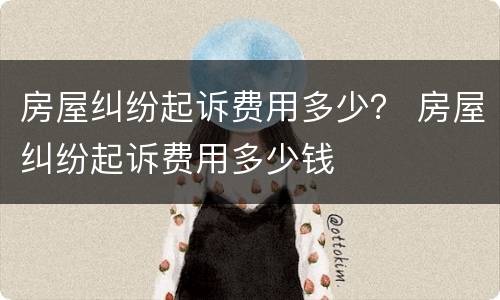 房屋纠纷起诉费用多少？ 房屋纠纷起诉费用多少钱