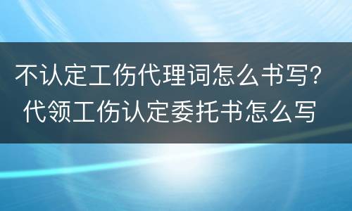不认定工伤代理词怎么书写？ 代领工伤认定委托书怎么写