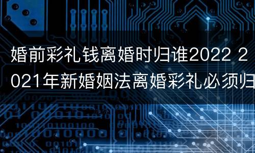 婚前彩礼钱离婚时归谁2022 2021年新婚姻法离婚彩礼必须归还