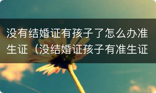 没有结婚证有孩子了怎么办准生证（没结婚证孩子有准生证吗）