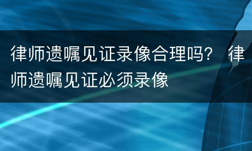 律师遗嘱见证录像合理吗？ 律师遗嘱见证必须录像