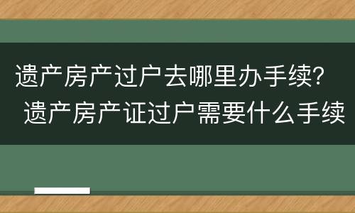 遗产房产过户去哪里办手续？ 遗产房产证过户需要什么手续