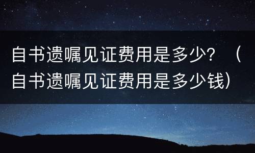 自书遗嘱见证费用是多少？（自书遗嘱见证费用是多少钱）