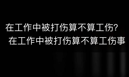 在工作中被打伤算不算工伤？ 在工作中被打伤算不算工伤事故