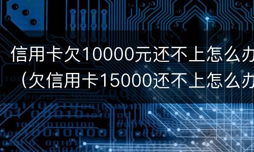 信用卡欠10000元还不上怎么办（欠信用卡15000还不上怎么办）