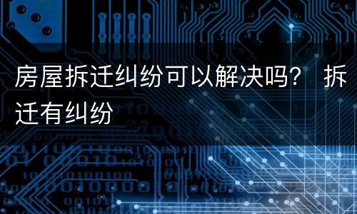 房屋拆迁纠纷可以解决吗？ 拆迁有纠纷