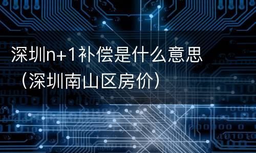 深圳n+1补偿是什么意思（深圳南山区房价）