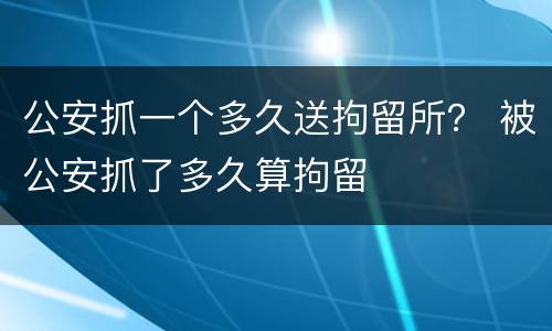 公安抓一个多久送拘留所？ 被公安抓了多久算拘留