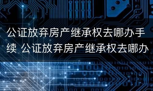 公证放弃房产继承权去哪办手续 公证放弃房产继承权去哪办手续呢