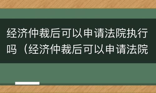 经济仲裁后可以申请法院执行吗（经济仲裁后可以申请法院执行吗知乎）