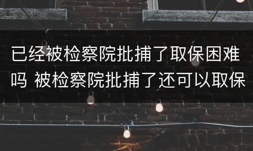 已经被检察院批捕了取保困难吗 被检察院批捕了还可以取保候审吗