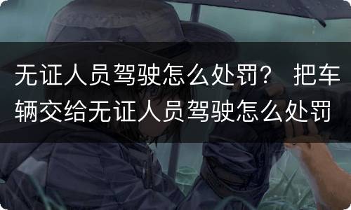 无证人员驾驶怎么处罚？ 把车辆交给无证人员驾驶怎么处罚