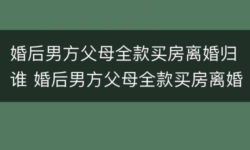 婚后男方父母全款买房离婚归谁 婚后男方父母全款买房离婚怎么分