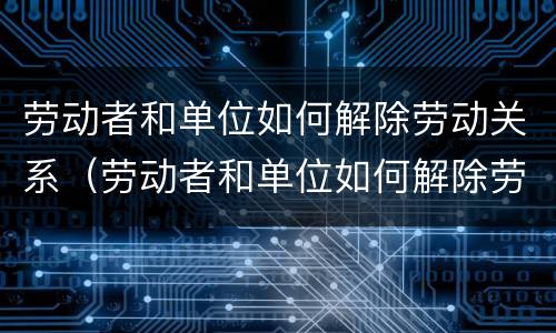 劳动者和单位如何解除劳动关系（劳动者和单位如何解除劳动关系协议）