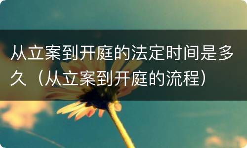 从立案到开庭的法定时间是多久（从立案到开庭的流程）
