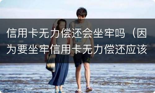 信用卡无力偿还会坐牢吗（因为要坐牢信用卡无力偿还应该怎么办）