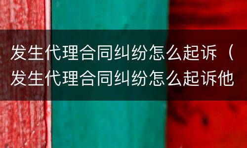 发生代理合同纠纷怎么起诉（发生代理合同纠纷怎么起诉他）