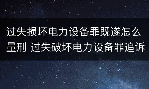 过失损坏电力设备罪既遂怎么量刑 过失破坏电力设备罪追诉标准