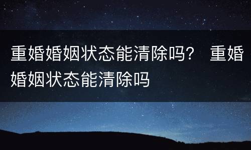 重婚婚姻状态能清除吗？ 重婚婚姻状态能清除吗
