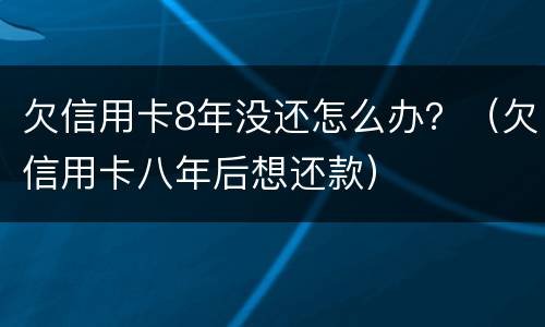 欠信用卡8年没还怎么办？（欠信用卡八年后想还款）