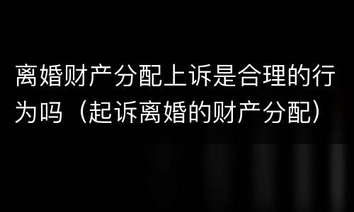离婚财产分配上诉是合理的行为吗（起诉离婚的财产分配）
