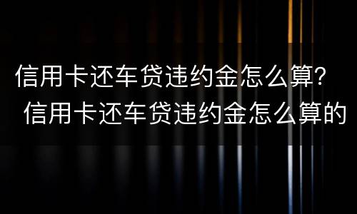 信用卡还车贷违约金怎么算？ 信用卡还车贷违约金怎么算的