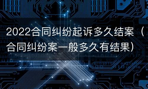 2022合同纠纷起诉多久结案（合同纠纷案一般多久有结果）