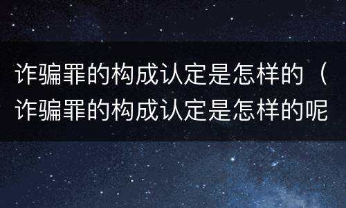 诈骗罪的构成认定是怎样的（诈骗罪的构成认定是怎样的呢）