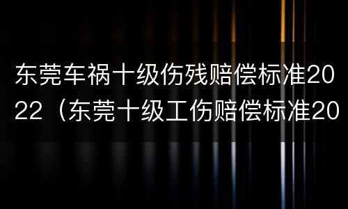 东莞车祸十级伤残赔偿标准2022（东莞十级工伤赔偿标准2021）