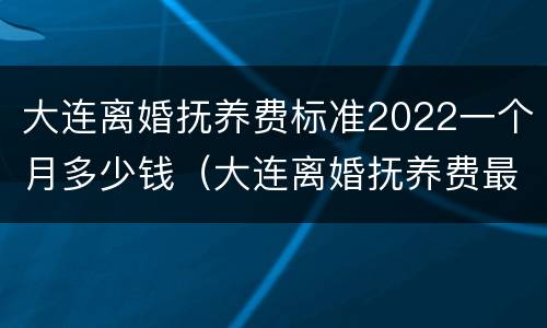 大连离婚抚养费标准2022一个月多少钱（大连离婚抚养费最低标准）