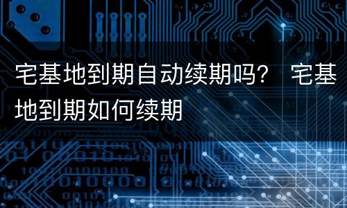 宅基地到期自动续期吗？ 宅基地到期如何续期