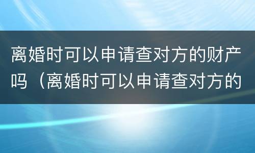 离婚时可以申请查对方的财产吗（离婚时可以申请查对方的财产吗知乎）