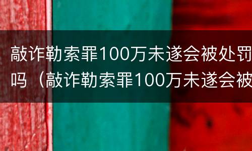 敲诈勒索罪100万未遂会被处罚吗（敲诈勒索罪100万未遂会被处罚吗判几年）