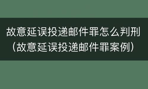 故意延误投递邮件罪怎么判刑（故意延误投递邮件罪案例）