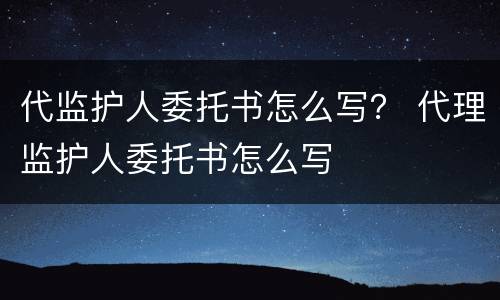 代监护人委托书怎么写？ 代理监护人委托书怎么写