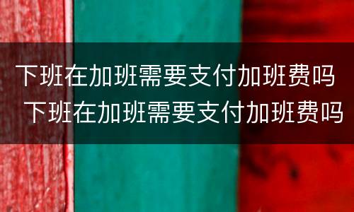 下班在加班需要支付加班费吗 下班在加班需要支付加班费吗英语