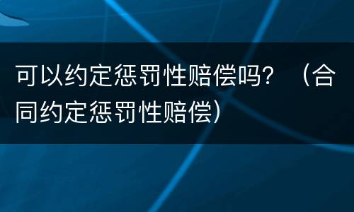 可以约定惩罚性赔偿吗？（合同约定惩罚性赔偿）